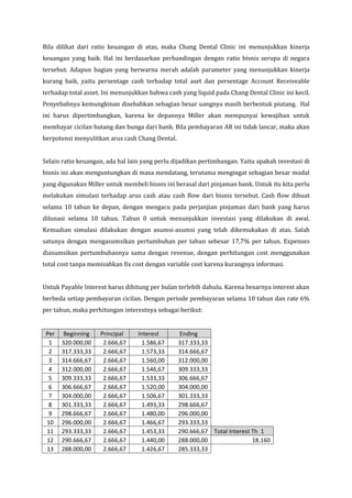 Bila dilihat dari ratio keuangan di atas, maka Chang Dental Clinic ini menunjukkan kinerja
keuangan yang baik. Hal ini berdasarkan perbandingan dengan ratio bisnis serupa di negara
tersebut. Adapun bagian yang berwarna merah adalah parameter yang menunjukkan kinerja
kurang baik, yaitu persentage cash terhadap total aset dan persentage Account Receiveable
terhadap total asset. Ini menunjukkan bahwa cash yang liquid pada Chang Dental Clinic ini kecil.
Penyebabnya kemungkinan disebabkan sebagian besar uangnya masih berbentuk piutang. Hal
ini harus dipertimbangkan, karena ke depannya Miller akan mempunyai kewajiban untuk
membayar cicilan hutang dan bunga dari bank. Bila pembayaran AR ini tidak lancar, maka akan
berpotensi menyulitkan arus cash Chang Dental.


Selain ratio keuangan, ada hal lain yang perlu dijadikan pertimbangan. Yaitu apakah investasi di
bisnis ini akan menguntungkan di masa mendatang, terutama mengingat sebagian besar modal
yang digunakan Miller untuk membeli bisnis ini berasal dari pinjaman bank. Untuk itu kita perlu
melakukan simulasi terhadap arus cash atau cash flow dari bisnis tersebut. Cash flow dibuat
selama 10 tahun ke depan, dengan mengacu pada perjanjian pinjaman dari bank yang harus
dilunasi selama 10 tahun. Tahun 0 untuk menunjukkan investasi yang dilakukan di awal.
Kemudian simulasi dilakukan dengan asumsi-asumsi yang telah dikemukakan di atas. Salah
satunya dengan mengasumsikan pertumbuhan per tahun sebesar 17,7% per tahun. Expenses
diasumsikan pertumbuhannya sama dengan revenue, dengan perhitungan cost menggunakan
total cost tanpa memisahkan fix cost dengan variable cost karena kurangnya informasi.


Untuk Payable Interest harus dihitung per bulan terlebih dahulu. Karena besarnya interest akan
berbeda setiap pembayaran cicilan. Dengan periode pembayaran selama 10 tahun dan rate 6%
per tahun, maka perhitungan interestnya sebagai berikut:


 Per    Beginning   Principal     Interest       Ending
  1    320.000,00    2.666,67       1.586,67     317.333,33
  2    317.333,33    2.666,67       1.573,33     314.666,67
  3    314.666,67    2.666,67       1.560,00     312.000,00
  4    312.000,00    2.666,67       1.546,67     309.333,33
  5    309.333,33    2.666,67       1.533,33     306.666,67
  6    306.666,67    2.666,67       1.520,00     304.000,00
  7    304.000,00    2.666,67       1.506,67     301.333,33
  8    301.333,33    2.666,67       1.493,33     298.666,67
  9    298.666,67    2.666,67       1.480,00     296.000,00
 10    296.000,00    2.666,67       1.466,67     293.333,33
 11    293.333,33    2.666,67       1.453,33     290.666,67 Total Interest Th 1
 12    290.666,67    2.666,67       1.440,00     288.000,00                18.160
 13    288.000,00    2.666,67       1.426,67     285.333,33
 
