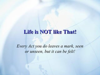 Life is NOT like That! Every Act you do leaves a mark, seen or unseen, but it can be felt! 