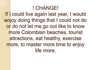 ! CHANGE!If I could live again last year, I would enjoy doing things that I could not do or do not let me go out like to know more Colombian beaches, tourist attractions, eat healthy, exercise more, to master more time to enjoy life more. 