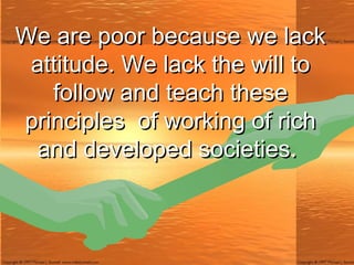We are poor because we lack attitude. We lack the will to follow and teach these principles  of working of rich and developed societies.  