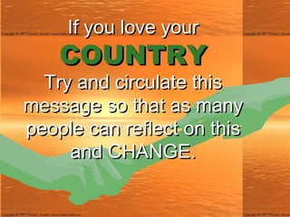 If you love your COUNTRY Try and circulate this message so that as many people can reflect on this and CHANGE. 