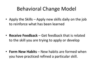 Behavioral Change Model Apply the Skills – Apply new skills daily on the job to reinforce what has been learned Receive Feedback – Get feedback that is related to the skill you are trying to apply or develop Form New Habits – New habits are formed when you have practiced refined a particular skill.