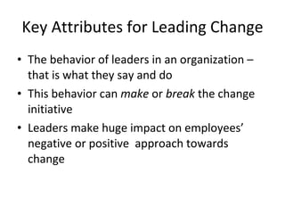 Key Attributes for Leading Change The behavior of leaders in an organization – that is what they say and do This behavior can make or break the change initiative Leaders make huge impact on employees’ negative or positive approach towards change