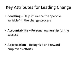 Key Attributes for Leading Change Coaching – Help influence the “people variable” in the change process Accountability – Personal ownership for the success Appreciation – Recognize and reward employees efforts