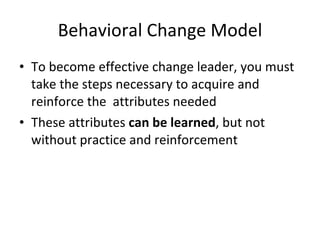 Behavioral Change Model To become effective change leader, you must take the steps necessary to acquire and reinforce the attributes needed These attributes can be learned , but not without practice and reinforcement