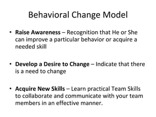 Behavioral Change Model Raise Awareness – Recognition that He or She can improve a particular behavior or acquire a needed skill Develop a Desire to Change – Indicate that there is a need to change Acquire New Skills – Learn practical Team Skills to collaborate and communicate with your team members in an effective manner.