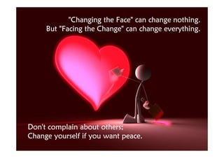 "Changing the Face" can change nothing.
     But "Facing the Change" can change everything.




Don't complain about others;
Change yourself if you want peace.
 