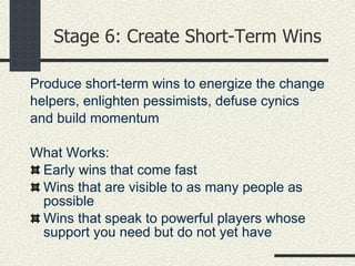 Stage 6: Create Short-Term Wins Produce short-term wins to energize the change helpers, enlighten pessimists, defuse cynics and build momentum What Works: Early wins that come fast Wins that are visible to as many people as possible Wins that speak to powerful players whose support you need but do not yet have 