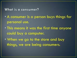 • A consumer is a person buys things for
  personal use.
• This means it was the first time anyone
  could buy a computer.
• When we go to the store and buy
  things, we are being consumers.
 