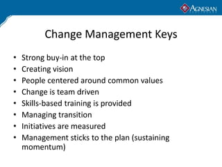 Change Management Keys
•   Strong buy-in at the top
•   Creating vision
•   People centered around common values
•   Change is team driven
•   Skills-based training is provided
•   Managing transition
•   Initiatives are measured
•   Management sticks to the plan (sustaining
    momentum)
 