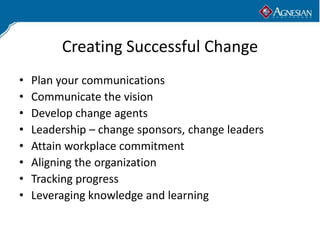 Creating Successful Change
•   Plan your communications
•   Communicate the vision
•   Develop change agents
•   Leadership – change sponsors, change leaders
•   Attain workplace commitment
•   Aligning the organization
•   Tracking progress
•   Leveraging knowledge and learning
 