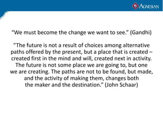 “We must become the change we want to see.” (Gandhi)

 “The future is not a result of choices among alternative
paths offered by the present, but a place that is created –
created first in the mind and will, created next in activity.
  The future is not some place we are going to, but one
we are creating. The paths are not to be found, but made,
     and the activity of making them, changes both
     the maker and the destination.” (John Schaar)
 