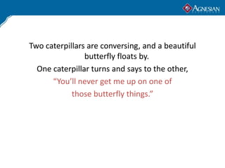Two caterpillars are conversing, and a beautiful
                butterfly floats by.
  One caterpillar turns and says to the other,
      “You’ll never get me up on one of
            those butterfly things.”
 