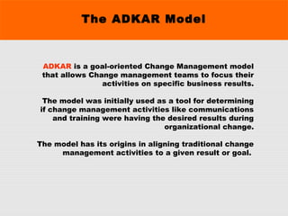 The ADKAR Model
ADKAR is a goal-oriented Change Management model
that allows Change management teams to focus their
activities on specific business results.
 The model was initially used as a tool for determining
if change management activities like communications
and training were having the desired results during
organizational change.
The model has its origins in aligning traditional change
management activities to a given result or goal.
 