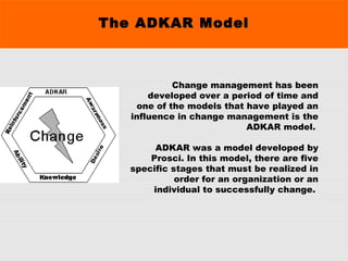 The ADKAR Model
Change management has been
developed over a period of time and
one of the models that have played an
influence in change management is the
ADKAR model.
ADKAR was a model developed by
Prosci. In this model, there are five
specific stages that must be realized in
order for an organization or an
individual to successfully change.
 