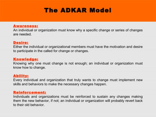 The ADKAR Model
Awareness:
An individual or organization must know why a specific change or series of changes
are needed.
Desire:
Either the individual or organizational members must have the motivation and desire
to participate in the called for change or changes.
Knowledge:
Knowing why one must change is not enough; an individual or organization must
know how to change.
Ability:
Every individual and organization that truly wants to change must implement new
skills and behaviors to make the necessary changes happen.
Reinforcement:
Individuals and organizations must be reinforced to sustain any changes making
them the new behavior, if not; an individual or organization will probably revert back
to their old behavior.
 