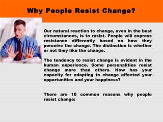 Why People Resist Change?
Our natural reaction to change, even in the best
circumstances, is to resist. People will express
resistance differently based on how they
perceive the change. The distinction is whether
or not they like the change.
The tendency to resist change is evident in the
human experience. Some personalities resist
change more than others. How has your
capacity for adapting to change affected your
opportunities and your happiness?
There are 10 common reasons why people
resist change:
 
