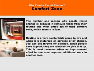 Why People Resist Change?
Comfort Zone
The number one reason why people resist
change is because it removes them from their
routine and most times out of their comfort
zone, which results in fear.
Routine is a very comfortable place to live and
when it is disturbed on purpose or by chance,
you can get thrown off balance. When people
have it good, they are reluctant to give that up.
This is most common when an improvement
effort in one area requires additional work in
another area.
 