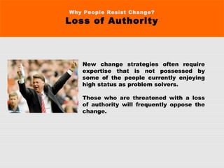 Why People Resist Change?
Loss of Authority
New change strategies often require
expertise that is not possessed by
some of the people currently enjoying
high status as problem solvers.
Those who are threatened with a loss
of authority will frequently oppose the
change.
 