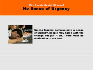 Why People Resist Change?
No Sense of Urgency
Unless leaders communicate a sense
of urgency, people may agree with the
change but put it off. There must be
motivation to act now.
 