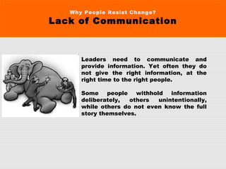 Why People Resist Change?
Lack of Communication
Leaders need to communicate and
provide information. Yet often they do
not give the right information, at the
right time to the right people.
Some people withhold information
deliberately, others unintentionally,
while others do not even know the full
story themselves. 
 