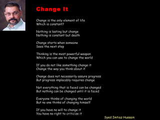 Change It
Change is the only element of life
Which is constant?
Nothing is lasting but change
Nothing is constant but death
Change starts when someone
Sees the next step
Thinking is the most powerful weapon
Which you can use to change the world
If you do not like something change it
Change the way you think about it
Change does not necessarily assure progress
But progress implacably requires change
Not everything that is faced can be changed
But nothing can be changed until it is faced
Everyone thinks of changing the world
But no one thinks of changing himself
If you have no will to change it
You have no right to criticize it
Syed Imtiaz Hussain
 