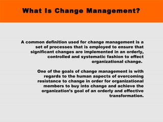 What Is Change Management?
A common definition used for change management is a
set of processes that is employed to ensure that
significant changes are implemented in an orderly,
controlled and systematic fashion to effect
organizational change.
One of the goals of change management is with
regards to the human aspects of overcoming
resistance to change in order for organizational
members to buy into change and achieve the
organization’s goal of an orderly and effective
transformation.
 