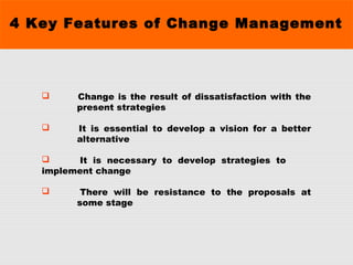 4 Key Features of Change Management
 Change is the result of dissatisfaction with the
present strategies
 It is essential to develop a vision for a better
alternative
 It is necessary to develop strategies to
implement change
 There will be resistance to the proposals at
some stage
 