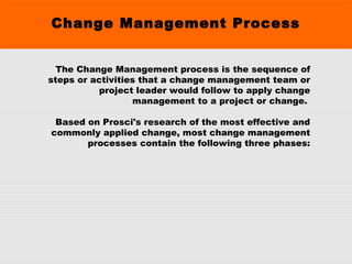 Change Management Process
The Change Management process is the sequence of
steps or activities that a change management team or
project leader would follow to apply change
management to a project or change.
Based on Prosci's research of the most effective and
commonly applied change, most change management
processes contain the following three phases:
 