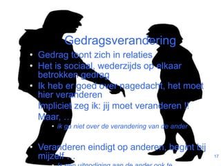 Gedragsverandering 
• Gedrag toont zich in relaties 
• Het is sociaal, wederzijds op elkaar 
betrokken gedrag 
• Ik heb er goed over nagedacht, het moet 
hier veranderen 
• Impliciet zeg ik: jij moet veranderen !! 
• Maar, … 
• ik ga niet over de verandering van de ander 
• Veranderen eindigt op anderen, begint bij 
mijzelf … 
• Is een uitnodiging aan de ander ook te 
17 
 