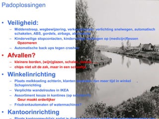 Padoplossingen 
• Veiligheid: 
– Middenstreep, wegbewijzering, verkeerslichten, verlichting snelwegen, automatisch 
schakelen, ABS, gordels, airbags, alcoholslot 
– Kinderveilige stopcontacten, kinderveilige sluitingen op (medicijn)flessen 
Opzomeren 
– Automatische back ups tegen crashen 
• Afvallen? 
– kleinere borden, (wijn)glazen, schalen, bekers ….. 
– chips niet uit de zak, maar in een schaaltje 
• Winkelinrichting 
– Plaats melkkoeling achterin, klanten besteden dan meer tijd in winkel , 
Schapinrichting 
– Verplichte wandelroutes in IKEA 
– Assortiment keuze in kantines (op scholen?!) 
Geur maakt orderlijker 
– Frisdrankautomaten of watermachines? 
• Kantoorinrichting 
– Plaats kantoormeubilair zodat je direct oogcontact maakt met gesprekspartners (en 
 