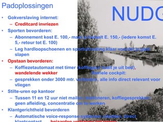 Padoplossingen 
• Gokverslaving internet: 
– Creditcard invriezen 
• Sporten bevorderen: 
NUDGES 
– Abonnement kost E. 100,- maar je betaalt E. 150,- (iedere komst E. 
5,- retour tot E. 100) 
– Leg hardloopschoenen en sportuitrusting klaar voordat je gaat 
slapen 
• Opstaan bevorderen: 
– Koffiezetautomaat met timer (koffiegeur haalt je uit bed), 
wandelende wekker Steriele cockpit: 
– gesprekken onder 3000 mtr. verbieden, alle info direct relevant voor 
vliegen 
• Stilte-uren op kantoor 
– Tussen 11 en 12 uur niet mailen, telefoneren, koffiegesprekken; 
geen afleiding, concentratie om te werken 
• Klantgerichtheid bevorderen 
– Automatische voice-response systemen uitzetten, direct 
klantcontact bejaarden vertragen het tempo 
 