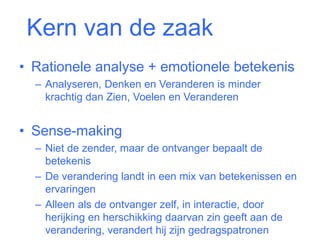 Kern van de zaak 
• Rationele analyse + emotionele betekenis 
– Analyseren, Denken en Veranderen is minder 
krachtig dan Zien, Voelen en Veranderen 
• Sense-making 
– Niet de zender, maar de ontvanger bepaalt de 
betekenis 
– De verandering landt in een mix van betekenissen en 
ervaringen 
– Alleen als de ontvanger zelf, in interactie, door 
herijking en herschikking daarvan zin geeft aan de 
verandering, verandert hij zijn gedragspatronen 
 