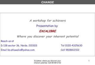 Excalibre- where you discover your
inherent potential. Cell 9818812102
1
A workshop for achievers
Presentation by
EXCALIBRE
Where you discover your inherent potential
Reach us at
D 138 sector 36, Noida. 210303 Tel 0120-4325630
Email ks.ahluwalia@yahoo.com Cell 9818812102
CHANGE
 