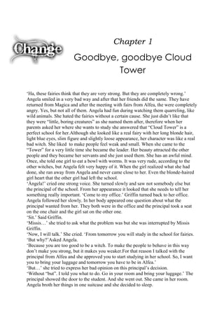 Chapter 1

Goodbye, goodbye Cloud
Tower
„Ha, these fairies think that they are very strong. But they are completely wrong.‟
Angela smiled in a very bad way and after that her friends did the same. They have
returned from Magica and after the meeting with fairs from Alfea, the were completely
angry. Yes, but not all of them. Angela had fun during watching them quarreling, like
wild animals. She hated the fairies without a certain cause. She just didn‟t like that
they were “little, boring creatures” as she named them after, therefore when her
parents asked her where she wants to study she answered that “Cloud Tower” is a
perfect school for her.Although she looked like a real fairy with her long blonde hair,
light blue eyes, slim figure and slightly loose appearance, her character was like a real
bad witch. She liked to make people feel weak and small. When she came to the
“Tower” for a very little time she became the leader. Her beauty attracted the other
people and they became her servants and she just used them. She has an awful mind.
Once, she told one girl to eat a bowl with worms. It was very rude, according to the
other witches, but Angela felt very happy of it. When the girl realized what she had
done, she ran away from Angela and never came close to her. Even the blonde-haired
girl heart that the other girl had left the school.
„Ángela!‟ cried one strong voice. She turned slowly and saw not somebody else but
the principal of the school. From her appearance it looked that she needs to tell her
something really important. „Come to my office.‟ Griffin turned back to her office.
Angela followed her slowly. In her body appeared one question about what the
principal wanted from her. They both were in the office and the principal took a seat
on the one chair and the girl sat on the other one.
„Sit.‟ Said Griffin.
„Missis…‟ she tried to ask what the problem was but she was interrupted by Missis
Griffin.
„Now, I will talk.‟ She cried. „From tomorrow you will study in the school for fairies.
„But why?‟Asked Angela.
„Because you are too good to be a witch. To make the people to behave in this way
don‟t make you strong, but it makes you weaker.For that reason I talked with the
principal from Alfea and she approved you to start studying in her school. So, I want
you to bring your luggage and tomorrow you have to be in Alfea.‟
„But…‟ she tried to express her bad opinion on this principal‟s decision.
„Without “but”. I told you what to do. Go in your room and bring your luggage.‟ The
principal showed the door to the student. And she went out. She came in her room.
Angela broth her things in one suitcase and she decided to sleep.

 