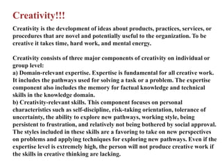 Creativity!!!
Creativity is the development of ideas about products, practices, services, or
procedures that are novel and potentially useful to the organization. To be
creative it takes time, hard work, and mental energy.
Creativity consists of three major components of creativity on individual or
group level:
a) Domain-relevant expertise. Expertise is fundamental for all creative work.
It includes the pathways used for solving a task or a problem. The expertise
component also includes the memory for factual knowledge and technical
skills in the knowledge domain.
b) Creativity-relevant skills. This component focuses on personal
characteristics such as self-discipline, risk-taking orientation, tolerance of
uncertainty, the ability to explore new pathways, working style, being
persistent to frustration, and relatively not being bothered by social approval.
The styles included in these skills are a favoring to take on new perspectives
on problems and applying techniques for exploring new pathways. Even if the
expertise level is extremely high, the person will not produce creative work if
the skills in creative thinking are lacking.
 