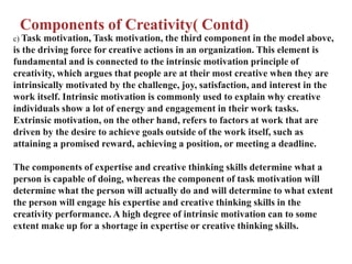 Components of Creativity( Contd)
c) Task motivation, Task motivation, the third component in the model above,
is the driving force for creative actions in an organization. This element is
fundamental and is connected to the intrinsic motivation principle of
creativity, which argues that people are at their most creative when they are
intrinsically motivated by the challenge, joy, satisfaction, and interest in the
work itself. Intrinsic motivation is commonly used to explain why creative
individuals show a lot of energy and engagement in their work tasks.
Extrinsic motivation, on the other hand, refers to factors at work that are
driven by the desire to achieve goals outside of the work itself, such as
attaining a promised reward, achieving a position, or meeting a deadline.
The components of expertise and creative thinking skills determine what a
person is capable of doing, whereas the component of task motivation will
determine what the person will actually do and will determine to what extent
the person will engage his expertise and creative thinking skills in the
creativity performance. A high degree of intrinsic motivation can to some
extent make up for a shortage in expertise or creative thinking skills.
 