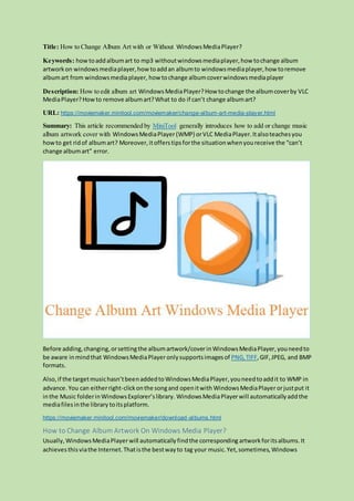 Title: How to Change Album Art with or Without WindowsMediaPlayer?
Keywords: how toaddalbumart to mp3 withoutwindowsmediaplayer,how tochange album
artworkon windowsmediaplayer,howtoaddan albumto windowsmediaplayer,how toremove
albumart from windowsmediaplayer, how tochange albumcoverwindowsmediaplayer
Description: How to edit album art WindowsMediaPlayer?How tochange the albumcoverby VLC
MediaPlayer?Howto remove albumart?What to do if can’t change albumart?
URL: https://moviemaker.minitool.com/moviemaker/change-album-art-media-player.html
Summary: This article recommended by MiniTool generally introduces how to add or change music
album artwork cover with WindowsMediaPlayer(WMP) orVLC MediaPlayer.Italsoteachesyou
howto get ridof albumart? Moreover,itofferstipsforthe situationwhenyoureceive the “can’t
change albumart” error.
Before adding,changing,orsettingthe albumartwork/coverinWindowsMediaPlayer,youneedto
be aware inmindthat WindowsMediaPlayeronlysupportsimagesof PNG, TIFF,GIF,JPEG, and BMP
formats.
Also,if the targetmusichasn’tbeenaddedtoWindowsMediaPlayer,youneedtoaddit to WMP in
advance.You can eitherright-clickonthe songand openitwith WindowsMediaPlayerorjustput it
inthe Music folderinWindowsExplorer’slibrary. WindowsMediaPlayerwill automaticallyaddthe
mediafilesinthe library toitsplatform.
https://moviemaker.minitool.com/moviemaker/download-albums.html
How to Change Album Artwork On Windows Media Player?
Usually, WindowsMediaPlayerwill automaticallyfindthe corresponding artwork foritsalbums.It
achievesthisviathe Internet.Thatisthe bestwayto tag your music.Yet,sometimes, Windows
 