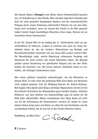Seit Barack Obama »Change!« zum Motto seiner Präsidentschaft gemacht
hat, ist Veränderung in aller Munde. Aber wie geht eigentlich Veränderung?
Sind wir nicht genetisch festgelegten Mustern und der unausweichlichen
Prägung durch unsere Erziehung unterworfen? Können wir uns also über-
haupt noch verändern, wenn wir einmal den Schritt in die Welt gemacht
haben? Solche Fragen beschäftigen Menschen schon lange. Können wir sie
inzwischen besser beantworten?

In der Tat. Unsere Welt ist am Anfang des 21. Jahrhunderts nicht nur ge-
sellschaftlich im Umbruch, sondern es zeichnet sich auch ein neues Ver-
ständnis davon ab, wie wir »ticken«. Erkenntnisse aus Biologie und
Neurowissenschaften vermitteln uns ein neues Bild unserer inneren Welt.
Die Neurobiologie zeigt, welche Bedeutung unbewusste Vorgänge und
Emotionen für unser Lernen und unsere Motivation haben. Die Biologie
justiert unsere Vorstellung von genetischer Prägung und von den Trieb-
kräften der Evolution neu. Wir lernen dadurch allmählich besser zu ver-
stehen, wie »Change« funktionieren kann.

Dies einem größeren Leserkreis nahezubringen, war die Motivation zu
diesem Buch. Es wäre ohne die großartige Hilfe einer Reihe von Menschen
nicht möglich gewesen. Prof. Dr. Wolfgang Knörzer, Dr. Andrea Kohlsaat,
Rolf Läpple, Petra Spieß sowie Katja und Holger Wagenschein möchte ich für
die kritische Durchsicht des Manuskriptes ganz herzlich danken. Christian
Hoffmann und Jens Grübner von BusinessVillage sage ich Danke für die
Hilfe beim »Feinschliff«. Meiner wunderbaren Frau Tanja danke ich nicht
nur für die Anfertigung der Illustrationen, sondern ich danke ihr sowie
meinen klasse Jungs Leon und Simon vor allem für das Verständnis und die
unschätzbare Geduld, die sie mit mir in den letzten Monaten hatten.

Heidelberg, im März 2010,




8 | Vorwort
 