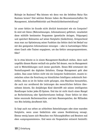 Biologie im Business? Was können wir denn von der belebten Natur fürs
Business lernen? Und welchen Nutzen haben die Neurowissenschaften für
Management, Arbeitseffektivität und Persönlichkeitsentwicklung?

Ist unser Gehirn im Grunde nicht ähnlich konstruiert wie ein Computer?
Es wird mit Daten (Wahrnehmungen, Informationen) gefüttert, verarbeitet
diese mithilfe bestimmter Programme (genetische Anlagen, Prägungen)
und speichert Relevantes auf seiner Festplatte (Gedächtnis). Entsprechend
muss man zur Optimierung seiner Funktion das Gehirn doch bei Bedarf nur
mit den geeigneten Informationen versorgen – oder in hartnäckigen Fällen
einen Coach oder Trainer engagieren, um das Gehirn umzuprogrammieren.
Oder?

So in etwa könnte es in einem Management-Handbuch stehen, denn nach
ungefähr diesem Muster verläuft ein großer Teil dessen, was im Management
und in Weiterbildungen noch immer geschieht. Dieses Bild entstammt der
Vorstellungswelt des digitalen Zeitalters. Change Management geht aber
anders. Dass unser Gehirn nicht wie ein Computer funktioniert, musste in-
zwischen schon die Forschung zur künstlichen Intelligenz zerknirscht fest-
stellen, denn es ist ihr bisher nicht gelungen, eine Maschine herzustellen,
die auch nur annähernd die Leistungen des menschlichen Gehirns über-
nehmen könnte. Ein dreijähriges Kind übertrifft mit seinen intelligenten
Handlungen locker jedes KI-System. Und das ist nicht durch einen Mangel
an Rechenleistung oder Speichervolumen bedingt. Unser Gehirn ist eben
keine neuronale Rechenmaschine und kein Massenspeicher, der Milliarden
von Bits beliebig abrufbereit hält.

Es liegt auch nur selten an schlechten Datenleitungen oder einer maroden
Festplatte, wenn unser Gedächtnis oder unsere Denkleistung versagt.
Ebenso wenig lassen sich Menschen von Führungskräften und Beratern mal
eben »umprogrammieren«. Und wenn ein Vorgesetzter entnervt feststellt:



10 | Einleitung
 