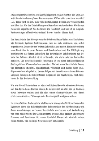 »Kollege Fischer bekommt sein Zeitmanagement einfach nicht in den Griff, ob-
wohl der doch schon auf zwei Seminaren war. Will er nicht oder kann er nicht?
…«, dann wird es Zeit, sich vom digitalisierten Denken zu verabschieden
und über das Wie der Entwicklung von Menschen nachzudenken. Wie lernen
Menschen eigentlich? Was bestimmt ihr Handeln? Und wie ist es möglich,
Veränderungen effektiv einzuleiten? Davon handelt dieses Buch.

Das Verständnis der Biologie von der belebten Natur liefert uns Einsichten,
wie lernende Systeme funktionieren, wie sie sich verändern und selbst
organisieren. Gerade in den letzten Jahren hat uns zudem die Hirnforschung
neue Einsichten in unser Denken und Handeln beschert. Die US-Regierung
proklamierte das letzte Jahrzehnt des zwanzigsten Jahrhunderts zur De-
kade des Gehirns. Absolut nicht zu Unrecht, wie wir inzwischen feststellen
konnten. Die neurobiologische Forschung ist zu einer Schlüsseldisziplin
der kognitiven Wissenschaften avanciert. Sie hat unser Verständnis davon,
wie Menschen »ticken«, grundsätzlich verändert und damit einen Para-
digmenwechsel eingeleitet, dessen Folgen wir derzeit nur erahnen können.
Langsam nehmen die Erkenntnisse Eingang in die Psychologie, noch lang-
samer in den Businessalltag.

Wie wir diese Erkenntnisse im wirtschaftlichen Handeln einsetzen können,
soll den Kern dieses Buches bilden. Es richtet sich an alle, die im Business
etwas bewegen wollen und die sich einen »hirngerechten« und damit
effektiven Arbeits-, Führungs- oder Beratungsstil aneignen wollen.

Im ersten Teil des Buches stelle ich Ihnen die biologische Sicht von lernenden
Systemen sowie die bahnbrechenden Erkenntnisse der Hirnforschung und
deren Auswirkungen auf unser Verständnis von Lernen und Veränderung
vor. Was hält Systeme im Gleichgewicht? Welche Rolle spielen unbewusste
Prozesse und Emotionen für unser Handeln? Haben wir wirklich keinen
freien Willen, wie es einige Neurobiologen behaupten?



                                                             Einleitung   | 11
 