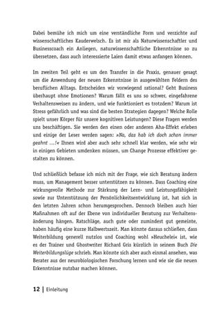 Dabei bemühe ich mich um eine verständliche Form und verzichte auf
wissenschaftliches Kauderwelsch. Es ist mir als Naturwissenschaftler und
Businesscoach ein Anliegen, naturwissenschaftliche Erkenntnisse so zu
übersetzen, dass auch interessierte Laien damit etwas anfangen können.

Im zweiten Teil geht es um den Transfer in die Praxis, genauer gesagt
um die Anwendung der neuen Erkenntnisse in ausgewählten Feldern des
beruflichen Alltags. Entscheiden wir vorwiegend rational? Geht Business
überhaupt ohne Emotionen? Warum fällt es uns so schwer, eingefahrene
Verhaltensweisen zu ändern, und wie funktioniert es trotzdem? Warum ist
Stress gefährlich und was sind die besten Strategien dagegen? Welche Rolle
spielt unser Körper für unsere kognitiven Leistungen? Diese Fragen werden
uns beschäftigen. Sie werden den einen oder anderen Aha-Effekt erleben
und einige der Leser werden sagen: »Na, das hab ich doch schon immer
geahnt …!« Ihnen wird aber auch sehr schnell klar werden, wie sehr wir
in einigen Gebieten umdenken müssen, um Change Prozesse effektiver ge-
stalten zu können.

Und schließlich befasse ich mich mit der Frage, wie sich Beratung ändern
muss, um Management besser unterstützen zu können. Dass Coaching eine
wirkungsvolle Methode zur Stärkung der Lern- und Leistungsfähigkeit
sowie zur Unterstützung der Persönlichkeitsentwicklung ist, hat sich in
den letzten Jahren schon herumgesprochen. Dennoch bleiben auch hier
Maßnahmen oft auf der Ebene von individueller Beratung zur Verhaltens-
änderung hängen. Ratschläge, auch gute oder zumindest gut gemeinte,
haben häufig eine kurze Halbwertszeit. Man könnte daraus schließen, dass
Weiterbildung generell nutzlos und Coaching wohl »Heuchelei« ist, wie
es der Trainer und Ghostwriter Richard Gris kürzlich in seinem Buch Die
Weiterbildungslüge schrieb. Man könnte sich aber auch einmal ansehen, was
Berater aus der neurobiologischen Forschung lernen und wie sie die neuen
Erkenntnisse nutzbar machen können.



12 | Einleitung
 