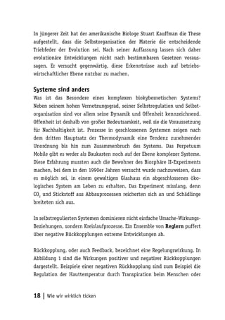 In jüngerer Zeit hat der amerikanische Biologe Stuart Kauffman die These
aufgestellt, dass die Selbstorganisation der Materie die entscheidende
Triebfeder der Evolution sei. Nach seiner Auffassung lassen sich daher
evolutionäre Entwicklungen nicht nach bestimmbaren Gesetzen voraus-
sagen. Er versucht gegenwärtig, diese Erkenntnisse auch auf betriebs-
wirtschaftlicher Ebene nutzbar zu machen.

Systeme sind anders
Was ist das Besondere eines komplexen biokybernetischen Systems?
Neben seinem hohen Vernetzungsgrad, seiner Selbstregulation und Selbst-
organisation sind vor allem seine Dynamik und Offenheit kennzeichnend.
Offenheit ist deshalb von großer Bedeutsamkeit, weil sie die Voraussetzung
für Nachhaltigkeit ist. Prozesse in geschlossenen Systemen zeigen nach
dem dritten Hauptsatz der Thermodynamik eine Tendenz zunehmender
Unordnung bis hin zum Zusammenbruch des Systems. Das Perpetuum
Mobile gibt es weder als Baukasten noch auf der Ebene komplexer Systeme.
Diese Erfahrung mussten auch die Bewohner des Biosphäre II-Experiments
machen, bei dem in den 1990er Jahren versucht wurde nachzuweisen, dass
es möglich sei, in einem gewaltigen Glashaus ein abgeschlossenes öko-
logisches System am Leben zu erhalten. Das Experiment misslang, denn
CO2 und Stickstoff aus Abbauprozessen reicherten sich an und Schädlinge
breiteten sich aus.

In selbstregulierten Systemen dominieren nicht einfache Ursache-Wirkungs-
Beziehungen, sondern Kreislaufprozesse. Ein Ensemble von Reglern puffert
über negative Rückkopplungen extreme Entwicklungen ab.

Rückkopplung, oder auch Feedback, bezeichnet eine Regelungswirkung. In
Abbildung 1 sind die Wirkungen positiver und negativer Rückkopplungen
dargestellt. Beispiele einer negativen Rückkopplung sind zum Beispiel die
Regulation der Hauttemperatur durch Transpiration beim Menschen oder



18 | Wie wir wirklich ticken
 