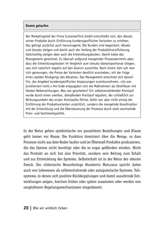 Dumm gelaufen


 Der Marketingchef der Firma CustomerFirst GmbH entschließt sich, den Absatz
 seiner Produkte durch Einführung kundenspezifischer Varianten zu erhöhen.
 Das gelingt zunächst auch hervorragend. Die Kunden sind begeistert, Absatz
 und Umsatz steigen und damit auch der Umfang der Produktdiversifizierung.
 Gleichzeitig steigen aber auch die Entwicklungskosten. Damit hatte das
 Management gerechnet. Es übersah aufgrund mangelnder Prozesskenntnis aber,
 dass die Entwicklungskosten im Vergleich zum Umsatz überproportional stiegen,
 was sich natürlich negativ auf den Gewinn auswirkte. Nach einem Jahr sah man
 sich gezwungen, die Preise der Varianten deutlich anzuheben, mit der Folge
 eines rapiden Rückgangs des Absatzes. Das Management entschied sich darauf-
 hin, das Angebot kundenspezifischer Anpassungen zurückzunehmen. »So was
 funktioniert nicht.« Am Ende entpuppten sich die Maßnahmen als Strohfeuer mit
 fatalen Nebenwirkungen. Was war geschehen? Ein selbstverstärkender Kreislauf
 wurde durch einen zweiten, dämpfenden Kreislauf reguliert, der schließlich zur
 Wirkungsumkehr des ersten Kreislaufes führte. Dafür war aber nicht einzig die
 Einführung der Produktvarianten ursächlich, sondern die mangelnde Koordination
 mit der Entwicklung und die Übersteuerung der Prozesse durch stark wechselnde
 Preis- und Sortimentspolitik.




In der Natur gehen symbiotische vor parasitären Beziehungen und Klasse
geht immer vor Masse. Die Funktion dominiert über die Menge, so dass
Prozesse nicht aus dem Ruder laufen und im Übermaß Produkte produzieren,
die das System nicht benötigt oder die es sogar gefährden würden. Nicht
das Produkt an sich hat also Priorität, sondern sein Beitrag zum Erhalt
und zur Entwicklung des Systems. Selbsterhalt ist in der Natur der oberste
Zweck. Der chilenische Neurobiologe Humberto Maturana spricht daher
auch von Lebewesen als selbsterhaltende oder autopoietische Systeme. Teil-
systeme, in denen sich positive Rückkopplungen und damit ausufernde Ent-
wicklungen zeigen, brechen früher oder später zusammen oder werden von
ranghöheren Regelungsmechanismen eingedämmt.




20 | Wie wir wirklich ticken
 