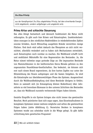 Jiu-Jitsu-Prinzip


 aus der Kampfsportart Jiu-Jitsu abgeleitetes Prinzip, bei dem einwirkende Energie
 nicht abgeblockt, sondern aufgefangen und umgelenkt wird.


Prima Krise und schlechte Steuerung
Das alles klingt fantastisch und dennoch funktioniert die Natur nicht
reibungslos. Es gibt auch hier Krisen und Katastrophen. Insektenkalami-
täten erzeugen in den nördlichen Nadelwäldern in wiederkehrenden Zyklen
enorme Schäden, durch Blitzschlag ausgelöste Brände vernichten riesige
Flächen. Und doch wird selbst dadurch das Ökosystem an sich nicht ver-
nichtet, allenfalls verändert und es haben sich Mechanismen entwickelt,
auch Katastrophen noch nutzbar zu machen. Ein Waldbrand schafft Licht
und mobilisiert Nährstoffe für eine Regeneration des Bestandes. Ja, die
Natur nimmt teilweise sogar groteske Züge an: Die imposanten Bestände
von Mammutbäumen in der kalifornischen Sierra Nevada gehören zu den
sogenannten Feuerklimax-Gesellschaften. Das bedeutet, sie können sich
erst nach einem Brand regenerieren, da ihre harten Zapfen nur unter der
Hitzewirkung des Feuers aufspringen und die Samen freigeben. So wird
die Katastrophe zur überlebenswichtigen Phase des Systems. Ausgerechnet
durch die Waldbrandbekämpfung sind diese Bestände übrigens in Gefahr.
Denn es sammelt sich (in Ermangelung kleiner Bodenfeuer) über Jahr-
zehnte so viel brennbare Biomasse in den unteren Schichten des Bestandes
an, dass ein Waldbrand nunmehr verheerende Folgen haben könnte.

Gezielte Eingriffe in ein System bringen also nicht immer das gewünschte
Resultat. Noch pointierter lässt sich sogar sagen, dass Einzelmaßnahmen in
komplexen Systemen immer mehrere mögliche und selten die gewünschten
Folgen haben (siehe Abbildung 2). Vernetztes Denken in komplexen
Systemen wurde uns scheinbar nicht in die Wiege gelegt. Es gibt dafür
schlichtweg kein genetisches Programm!



22 | Wie wir wirklich ticken
 