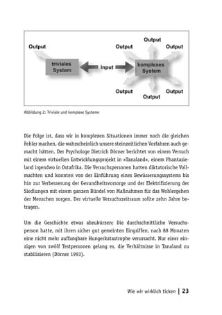 Abbildung 2: Triviale und komplexe Systeme




Die Folge ist, dass wir in komplexen Situationen immer noch die gleichen
Fehler machen, die wahrscheinlich unsere steinzeitlichen Vorfahren auch ge-
macht hätten. Der Psychologe Dietrich Dörner berichtet von einem Versuch
mit einem virtuellen Entwicklungsprojekt in »Tanaland«, einem Phantasie-
land irgendwo in Ostafrika. Die Versuchspersonen hatten diktatorische Voll-
machten und konnten von der Einführung eines Bewässerungssystems bis
hin zur Verbesserung der Gesundheitsvorsorge und der Elektrifizierung der
Siedlungen mit einem ganzen Bündel von Maßnahmen für das Wohlergehen
der Menschen sorgen. Der virtuelle Versuchszeitraum sollte zehn Jahre be-
tragen.

Um die Geschichte etwas abzukürzen: Die durchschnittliche Versuchs-
person hatte, mit ihren sicher gut gemeinten Eingriffen, nach 88 Monaten
eine nicht mehr auffangbare Hungerkatastrophe verursacht. Nur einer ein-
zigen von zwölf Testpersonen gelang es, die Verhältnisse in Tanaland zu
stabilisieren (Dörner 1993).




                                               Wie wir wirklich ticken   | 23
 