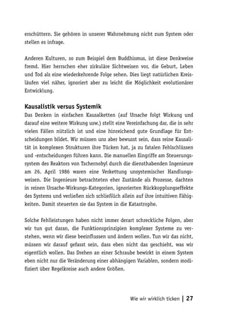 erschüttern. Sie gehören in unserer Wahrnehmung nicht zum System oder
stellen es infrage.

Anderen Kulturen, so zum Beispiel dem Buddhismus, ist diese Denkweise
fremd. Hier herrschen eher zirkuläre Sichtweisen vor, die Geburt, Leben
und Tod als eine wiederkehrende Folge sehen. Dies liegt natürlichen Kreis-
läufen viel näher, ignoriert aber zu leicht die Möglichkeit evolutionärer
Entwicklung.

Kausalistik versus Systemik
Das Denken in einfachen Kausalketten (auf Ursache folgt Wirkung und
darauf eine weitere Wirkung usw.) stellt eine Vereinfachung dar, die in sehr
vielen Fällen nützlich ist und eine hinreichend gute Grundlage für Ent-
scheidungen bildet. Wir müssen uns aber bewusst sein, dass reine Kausali-
tät in komplexen Strukturen ihre Tücken hat, ja zu fatalen Fehlschlüssen
und -entscheidungen führen kann. Die manuellen Eingriffe am Steuerungs-
system des Reaktors von Tschernobyl durch die diensthabenden Ingenieure
am 26. April 1986 waren eine Verkettung unsystemischer Handlungs-
weisen. Die Ingenieure betrachteten eher Zustände als Prozesse, dachten
in reinen Ursache-Wirkungs-Kategorien, ignorierten Rückkopplungseffekte
des Systems und verließen sich schließlich allein auf ihre intuitiven Fähig-
keiten. Damit steuerten sie das System in die Katastrophe.

Solche Fehlleistungen haben nicht immer derart schreckliche Folgen, aber
wir tun gut daran, die Funktionsprinzipien komplexer Systeme zu ver-
stehen, wenn wir diese beeinflussen und ändern wollen. Tun wir das nicht,
müssen wir darauf gefasst sein, dass eben nicht das geschieht, was wir
eigentlich wollen. Das Drehen an einer Schraube bewirkt in einem System
eben nicht nur die Veränderung einer abhängigen Variablen, sondern modi-
fiziert über Regelkreise auch andere Größen.




                                               Wie wir wirklich ticken   | 27
 