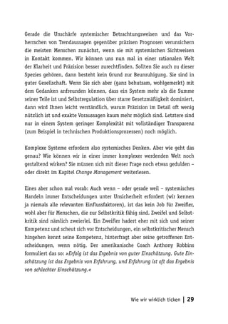 Gerade die Unschärfe systemischer Betrachtungsweisen und das Vor-
herrschen von Trendaussagen gegenüber präzisen Prognosen verunsichern
die meisten Menschen zunächst, wenn sie mit systemischen Sichtweisen
in Kontakt kommen. Wir können uns nun mal in einer rationalen Welt
der Klarheit und Präzision besser zurechtfinden. Sollten Sie auch zu dieser
Spezies gehören, dann besteht kein Grund zur Beunruhigung. Sie sind in
guter Gesellschaft. Wenn Sie sich aber (ganz behutsam, wohlgemerkt) mit
dem Gedanken anfreunden können, dass ein System mehr als die Summe
seiner Teile ist und Selbstregulation über starre Gesetzmäßigkeit dominiert,
dann wird Ihnen leicht verständlich, warum Präzision im Detail oft wenig
nützlich ist und exakte Voraussagen kaum mehr möglich sind. Letztere sind
nur in einem System geringer Komplexität mit vollständiger Transparenz
(zum Beispiel in technischen Produktionsprozessen) noch möglich.

Komplexe Systeme erfordern also systemisches Denken. Aber wie geht das
genau? Wie können wir in einer immer komplexer werdenden Welt noch
gestaltend wirken? Sie müssen sich mit dieser Frage noch etwas gedulden –
oder direkt im Kapitel Change Management weiterlesen.

Eines aber schon mal vorab: Auch wenn – oder gerade weil – systemisches
Handeln immer Entscheidungen unter Unsicherheit erfordert (wir kennen
ja niemals alle relevanten Einflussfaktoren), ist das kein Job für Zweifler,
wohl aber für Menschen, die zur Selbstkritik fähig sind. Zweifel und Selbst-
kritik sind nämlich zweierlei. Ein Zweifler hadert eher mit sich und seiner
Kompetenz und scheut sich vor Entscheidungen, ein selbstkritischer Mensch
hingehen kennt seine Kompetenz, hinterfragt aber seine getroffenen Ent-
scheidungen, wenn nötig. Der amerikanische Coach Anthony Robbins
formuliert das so: »Erfolg ist das Ergebnis von guter Einschätzung. Gute Ein-
schätzung ist das Ergebnis von Erfahrung, und Erfahrung ist oft das Ergebnis
von schlechter Einschätzung.«




                                                Wie wir wirklich ticken   | 29
 