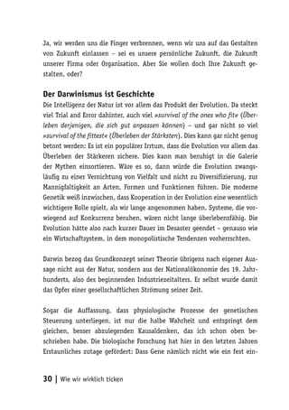 Ja, wir werden uns die Finger verbrennen, wenn wir uns auf das Gestalten
von Zukunft einlassen – sei es unsere persönliche Zukunft, die Zukunft
unserer Firma oder Organisation. Aber Sie wollen doch Ihre Zukunft ge-
stalten, oder?

Der Darwinismus ist Geschichte
Die Intelligenz der Natur ist vor allem das Produkt der Evolution. Da steckt
viel Trial and Error dahinter, auch viel »survival of the ones who fit« (Über-
leben derjenigen, die sich gut anpassen können) – und gar nicht so viel
»survival of the fittest« (Überleben der Stärksten). Dies kann gar nicht genug
betont werden: Es ist ein populärer Irrtum, dass die Evolution vor allem das
Überleben der Stärkeren sichere. Dies kann man beruhigt in die Galerie
der Mythen einsortieren. Wäre es so, dann würde die Evolution zwangs-
läufig zu einer Vernichtung von Vielfalt und nicht zu Diversifizierung, zur
Mannigfaltigkeit an Arten, Formen und Funktionen führen. Die moderne
Genetik weiß inzwischen, dass Kooperation in der Evolution eine wesentlich
wichtigere Rolle spielt, als wir lange angenommen haben. Systeme, die vor-
wiegend auf Konkurrenz beruhen, wären nicht lange überlebensfähig. Die
Evolution hätte also nach kurzer Dauer im Desaster geendet – genauso wie
ein Wirtschaftsystem, in dem monopolistische Tendenzen vorherrschten.

Darwin bezog das Grundkonzept seiner Theorie übrigens nach eigener Aus-
sage nicht aus der Natur, sondern aus der Nationalökonomie des 19. Jahr-
hunderts, also des beginnenden Industriezeitalters. Er selbst wurde damit
das Opfer einer gesellschaftlichen Strömung seiner Zeit.

Sogar die Auffassung, dass physiologische Prozesse der genetischen
Steuerung unterliegen, ist nur die halbe Wahrheit und entspringt dem
gleichen, besser abzulegenden Kausaldenken, das ich schon oben be-
schrieben habe. Die biologische Forschung hat hier in den letzten Jahren
Erstaunliches zutage gefördert: Dass Gene nämlich nicht wie ein fest ein-



30 | Wie wir wirklich ticken
 