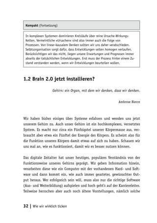 Kompakt (Fortsetzung)


 In komplexen Systemen dominieren Kreisläufe über reine Ursache-Wirkungs-
 Ketten. Vermeintliche »Ursachen« sind also immer auch die Folge von
 Prozessen. Von linear-kausalem Denken sollten wir uns daher verabschieden.
 Selbtsorganisation sorgt dafür, dass Entwicklungen selten homogen verlaufen.
 Berücksichtigen wir das nicht, liegen unsere Erwartungen und Prognosen immer
 abseits der tatsächlichen Entwicklungen. Erst muss der Prozess hinter einem Zu-
 stand verstanden werden, wenn wir Entwicklungen beurteilen wollen.



1.2 Brain 2.0 jetzt installieren?

                    Gehirn: ein Organ, mit dem wir denken, dass wir denken.

                                                                    Ambrose Bierce



Wir haben bisher einiges über Systeme erfahren und wenden uns jetzt
unserem Gehirn zu. Auch unser Gehirn ist ein hochkomplexes, vernetztes
System. Es macht nur circa ein Fünfzigstel unserer Körpermasse aus, ver-
braucht aber etwa ein Fünftel der Energie des Körpers. Es scheint also für
die Funktion unseres Körpers damit etwas auf sich zu haben. Schauen wir
uns mal an, wie es funktioniert, damit wir es besser nutzen können.

Das digitale Zeitalter hat unser heutiges, populäres Verständnis von der
Funktionsweise unseres Gehirns geprägt. Wir geben Information hinein,
verarbeiten diese wie ein Computer mit der vorhandenen Hard- und Soft-
ware und dann kommt ein, wie auch immer gearteter, gewünschter Out-
put heraus. Wer erfolgreich sein will, muss also nur die richtige Software
(Aus- und Weiterbildung) aufspielen und hoch geht’s auf der Karriereleiter.
Teilweise herrschen aber auch noch ältere Vorstellungen, nämlich solche



32 | Wie wir wirklich ticken
 